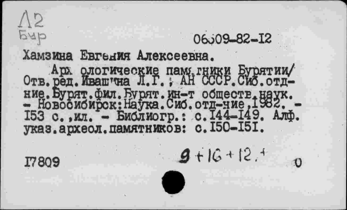 ﻿Л2
06o09-82-I2
Хамзина Евгения Алексеевна.
Л Арх алогические памхгники Бурятии/ Отв. ред. Ивашина л.г.; АН СССР. Сио. отд-ние.Бурят.фил.Бурят.ин-т общестЕ+наук.
- Новосибирск:Наука.Сиб.отд-ние,1982. -153 с. ,ил. - Библиогр.: с.144-149. Алф. указ.археол.памятников: с.150-151.
ајл;* хаула. vnu. итд-лис	-
- Библиогр. : с.144-149. Алф.
Г7809
â + IG-' 12/